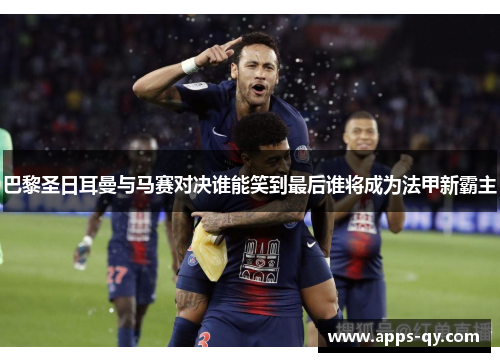 巴黎圣日耳曼与马赛对决谁能笑到最后谁将成为法甲新霸主