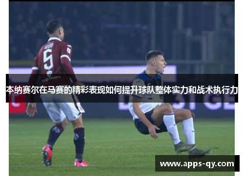 本纳赛尔在马赛的精彩表现如何提升球队整体实力和战术执行力