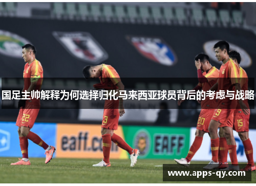 国足主帅解释为何选择归化马来西亚球员背后的考虑与战略