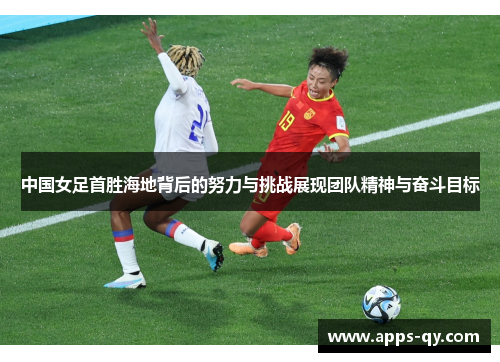 中国女足首胜海地背后的努力与挑战展现团队精神与奋斗目标