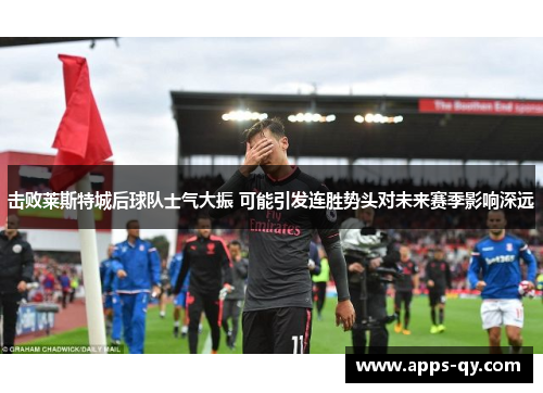 击败莱斯特城后球队士气大振 可能引发连胜势头对未来赛季影响深远