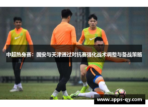 中超热身赛：国安与天津通过对抗赛强化战术调整与备战策略