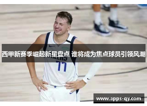 西甲新赛季崛起新星盘点 谁将成为焦点球员引领风潮