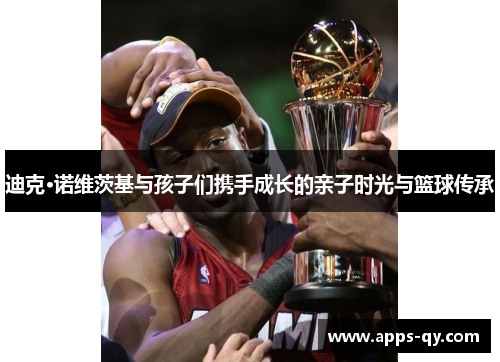 迪克·诺维茨基与孩子们携手成长的亲子时光与篮球传承