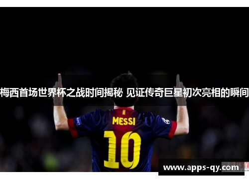 梅西首场世界杯之战时间揭秘 见证传奇巨星初次亮相的瞬间