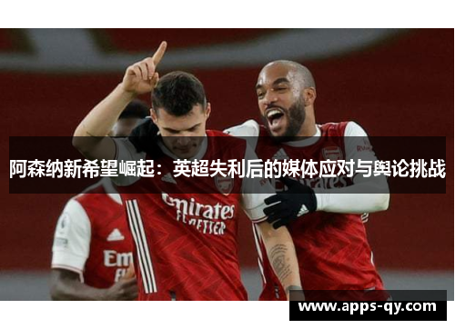 阿森纳新希望崛起：英超失利后的媒体应对与舆论挑战